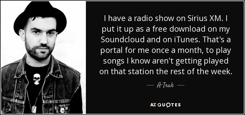 I have a radio show on Sirius XM. I put it up as a free download on my Soundcloud and on iTunes. That's a portal for me once a month, to play songs I know aren't getting played on that station the rest of the week. - A-Trak