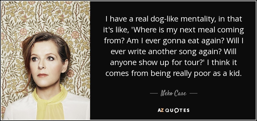 I have a real dog-like mentality, in that it's like, 'Where is my next meal coming from? Am I ever gonna eat again? Will I ever write another song again? Will anyone show up for tour?' I think it comes from being really poor as a kid. - Neko Case