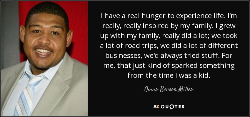 I have a real hunger to experience life. I'm really, really inspired by my family. I grew up with my family, really did a lot; we took a lot of road trips, we did a lot of different businesses, we'd always tried stuff. For me, that just kind of sparked something from the time I was a kid. - Omar Benson Miller