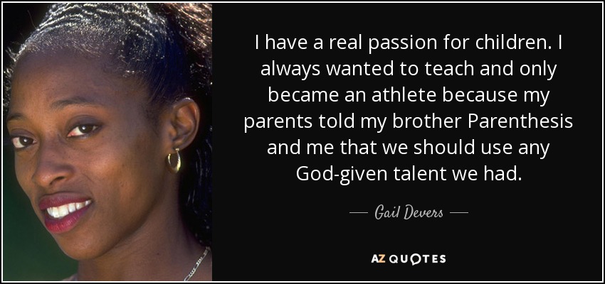 I have a real passion for children. I always wanted to teach and only became an athlete because my parents told my brother Parenthesis and me that we should use any God-given talent we had. - Gail Devers
