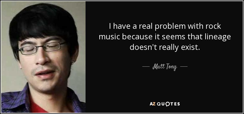 I have a real problem with rock music because it seems that lineage doesn't really exist. - Matt Tong