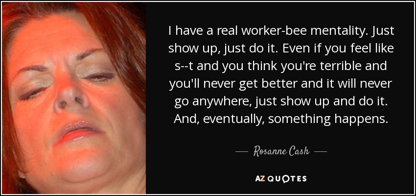 I have a real worker-bee mentality. Just show up, just do it. Even if you feel like s--t and you think you're terrible and you'll never get better and it will never go anywhere, just show up and do it. And, eventually, something happens. - Rosanne Cash