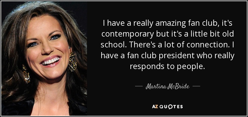 I have a really amazing fan club, it's contemporary but it's a little bit old school. There's a lot of connection. I have a fan club president who really responds to people. - Martina McBride
