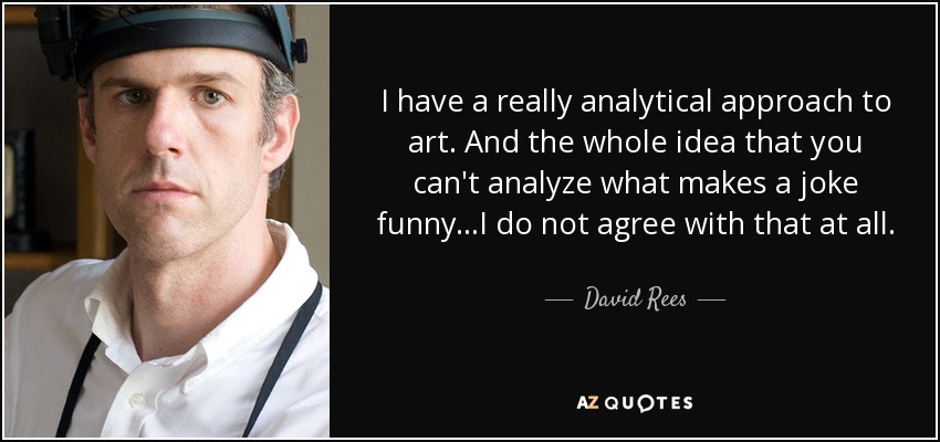 I have a really analytical approach to art. And the whole idea that you can't analyze what makes a joke funny...I do not agree with that at all. - David Rees