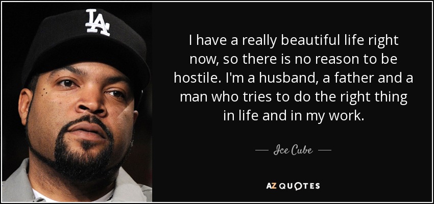 I have a really beautiful life right now, so there is no reason to be hostile. I'm a husband, a father and a man who tries to do the right thing in life and in my work. - Ice Cube