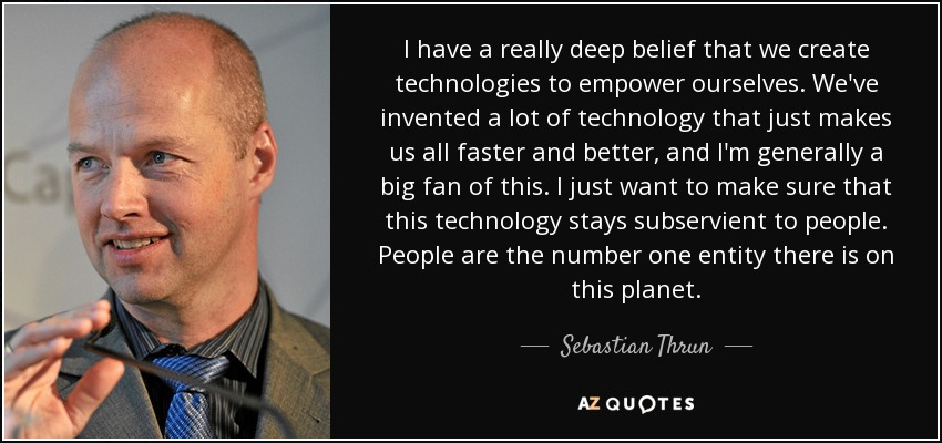 I have a really deep belief that we create technologies to empower ourselves. We've invented a lot of technology that just makes us all faster and better, and I'm generally a big fan of this. I just want to make sure that this technology stays subservient to people. People are the number one entity there is on this planet. - Sebastian Thrun