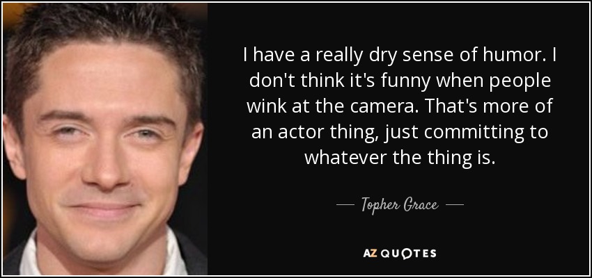 I have a really dry sense of humor. I don't think it's funny when people wink at the camera. That's more of an actor thing, just committing to whatever the thing is. - Topher Grace