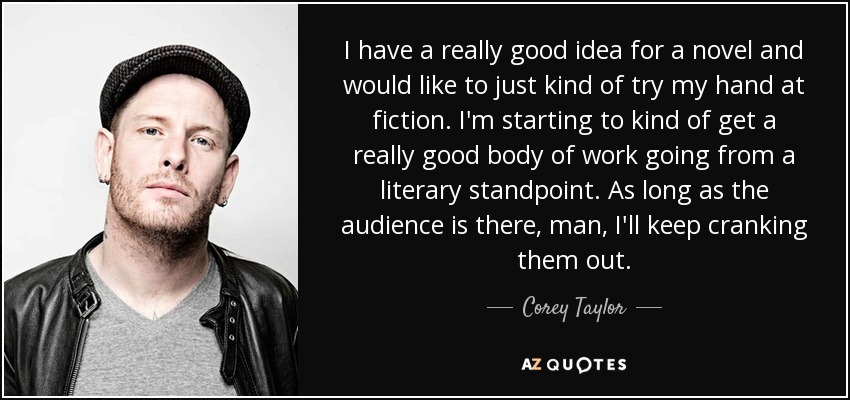 I have a really good idea for a novel and would like to just kind of try my hand at fiction. I'm starting to kind of get a really good body of work going from a literary standpoint. As long as the audience is there, man, I'll keep cranking them out. - Corey Taylor