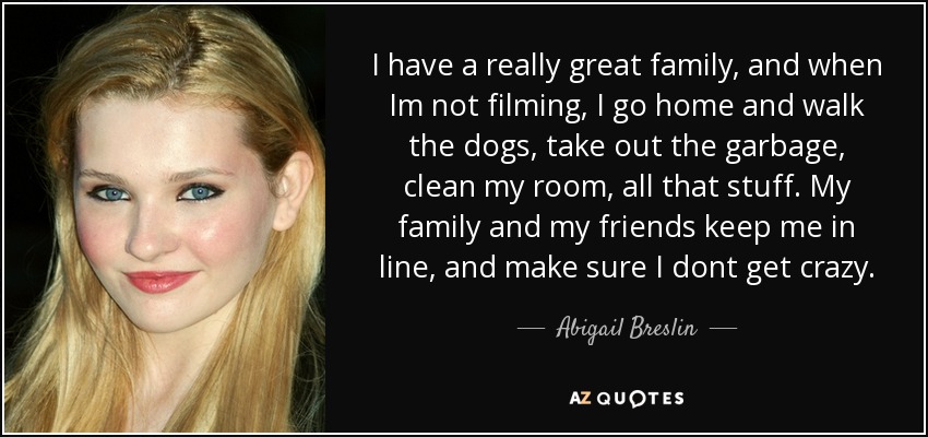 I have a really great family, and when Im not filming, I go home and walk the dogs, take out the garbage, clean my room, all that stuff. My family and my friends keep me in line, and make sure I dont get crazy. - Abigail Breslin