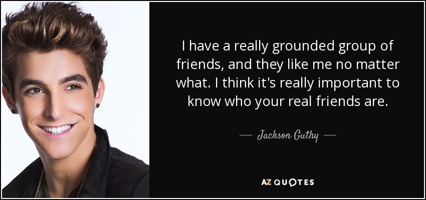 I have a really grounded group of friends, and they like me no matter what. I think it's really important to know who your real friends are. - Jackson Guthy
