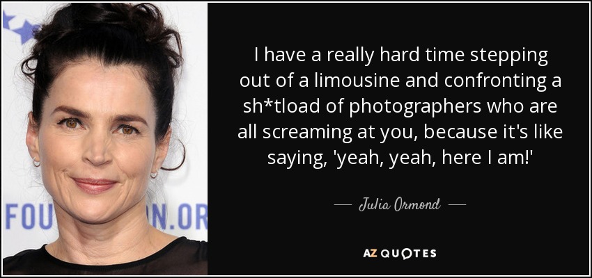 I have a really hard time stepping out of a limousine and confronting a sh*tload of photographers who are all screaming at you, because it's like saying, 'yeah, yeah, here I am!' - Julia Ormond