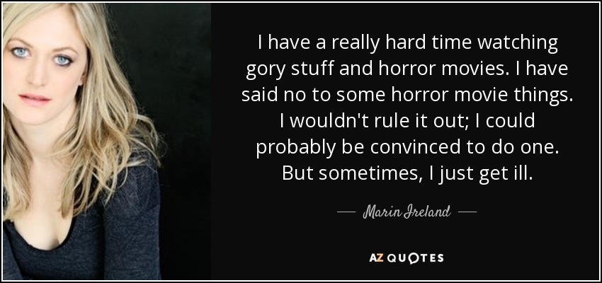 I have a really hard time watching gory stuff and horror movies. I have said no to some horror movie things. I wouldn't rule it out; I could probably be convinced to do one. But sometimes, I just get ill. - Marin Ireland