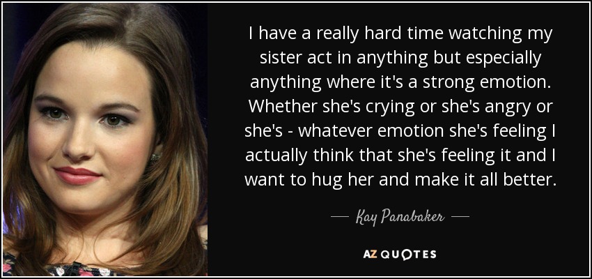 I have a really hard time watching my sister act in anything but especially anything where it's a strong emotion. Whether she's crying or she's angry or she's - whatever emotion she's feeling I actually think that she's feeling it and I want to hug her and make it all better. - Kay Panabaker