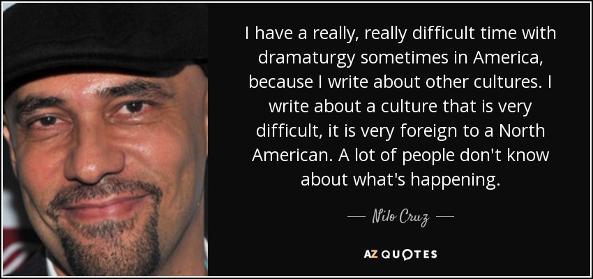 I have a really, really difficult time with dramaturgy sometimes in America, because I write about other cultures. I write about a culture that is very difficult, it is very foreign to a North American. A lot of people don't know about what's happening. - Nilo Cruz