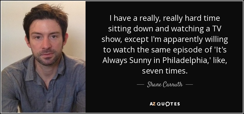 I have a really, really hard time sitting down and watching a TV show, except I'm apparently willing to watch the same episode of 'It's Always Sunny in Philadelphia,' like, seven times. - Shane Carruth