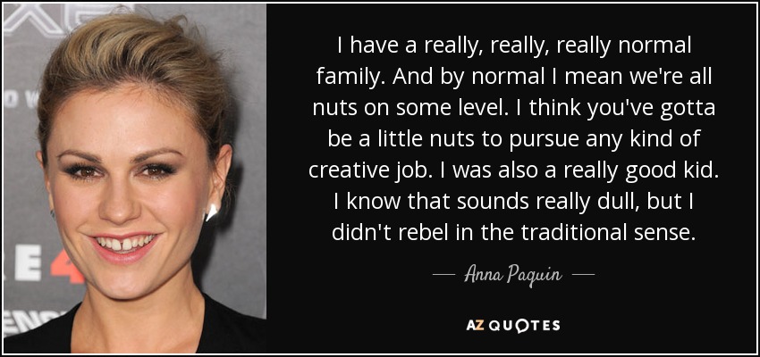 I have a really, really, really normal family. And by normal I mean we're all nuts on some level. I think you've gotta be a little nuts to pursue any kind of creative job. I was also a really good kid. I know that sounds really dull, but I didn't rebel in the traditional sense. - Anna Paquin