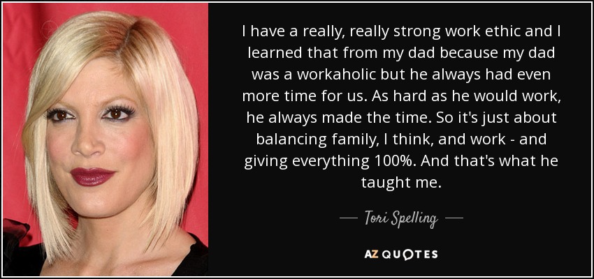 I have a really, really strong work ethic and I learned that from my dad because my dad was a workaholic but he always had even more time for us. As hard as he would work, he always made the time. So it's just about balancing family, I think, and work - and giving everything 100%. And that's what he taught me. - Tori Spelling