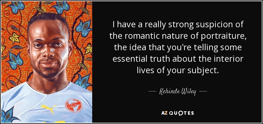 I have a really strong suspicion of the romantic nature of portraiture, the idea that you're telling some essential truth about the interior lives of your subject. - Kehinde Wiley
