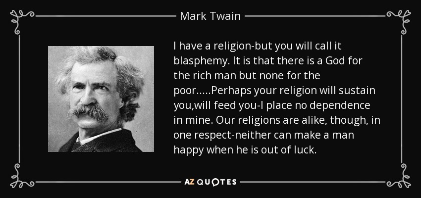 I have a religion-but you will call it blasphemy. It is that there is a God for the rich man but none for the poor.....Perhaps your religion will sustain you,will feed you-I place no dependence in mine. Our religions are alike, though, in one respect-neither can make a man happy when he is out of luck. - Mark Twain