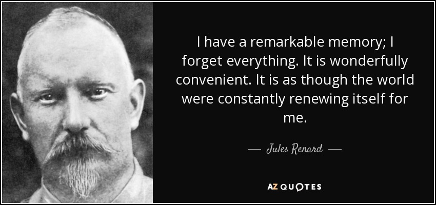 I have a remarkable memory; I forget everything. It is wonderfully convenient. It is as though the world were constantly renewing itself for me. - Jules Renard