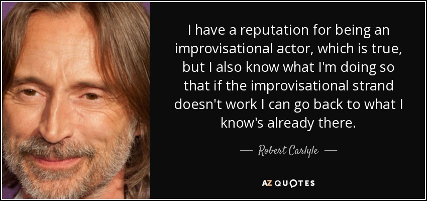 I have a reputation for being an improvisational actor, which is true, but I also know what I'm doing so that if the improvisational strand doesn't work I can go back to what I know's already there. - Robert Carlyle