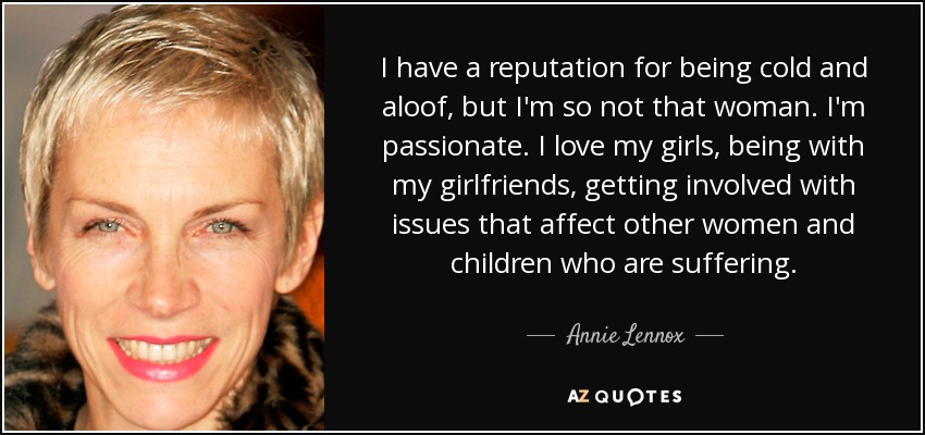 I have a reputation for being cold and aloof, but I'm so not that woman. I'm passionate. I love my girls, being with my girlfriends, getting involved with issues that affect other women and children who are suffering. - Annie Lennox