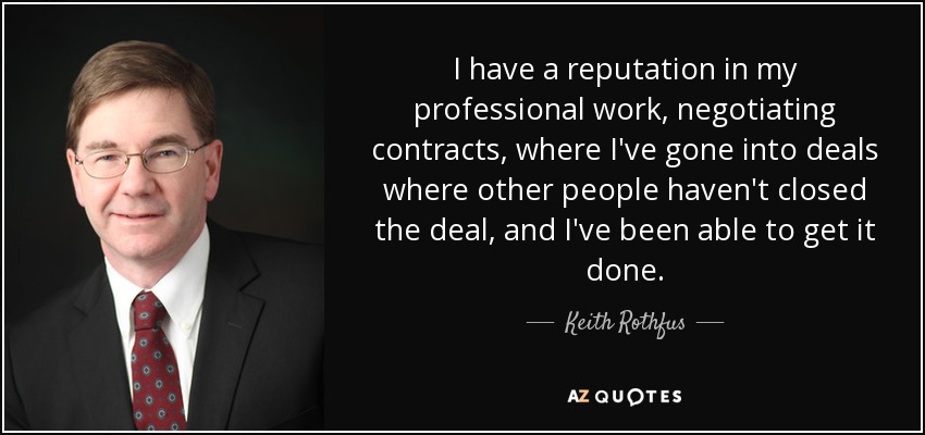 I have a reputation in my professional work, negotiating contracts, where I've gone into deals where other people haven't closed the deal, and I've been able to get it done. - Keith Rothfus