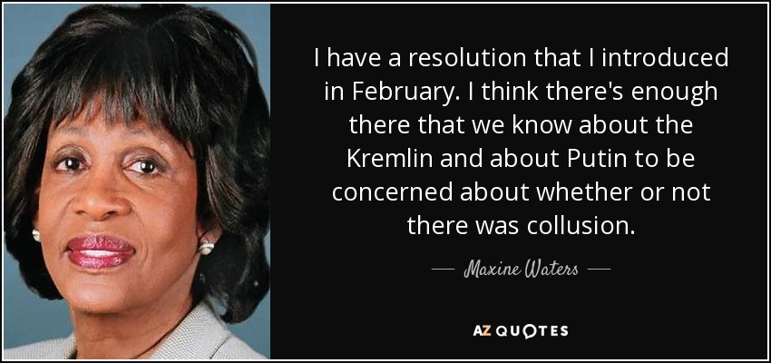 I have a resolution that I introduced in February. I think there's enough there that we know about the Kremlin and about Putin to be concerned about whether or not there was collusion. - Maxine Waters