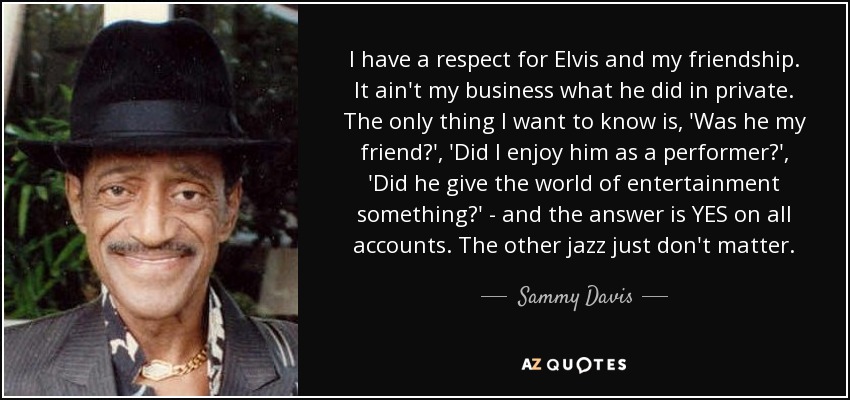 I have a respect for Elvis and my friendship. It ain't my business what he did in private. The only thing I want to know is, 'Was he my friend?', 'Did I enjoy him as a performer?', 'Did he give the world of entertainment something?' - and the answer is YES on all accounts. The other jazz just don't matter. - Sammy Davis, Jr.
