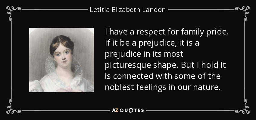 I have a respect for family pride. If it be a prejudice, it is a prejudice in its most picturesque shape. But I hold it is connected with some of the noblest feelings in our nature. - Letitia Elizabeth Landon