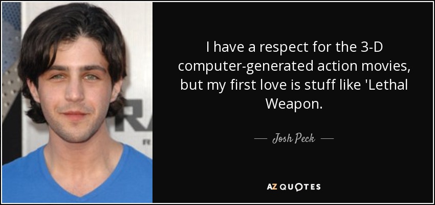 I have a respect for the 3-D computer-generated action movies, but my first love is stuff like 'Lethal Weapon. - Josh Peck