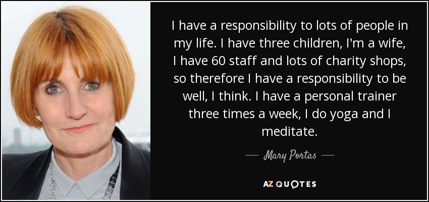 I have a responsibility to lots of people in my life. I have three children, I'm a wife, I have 60 staff and lots of charity shops, so therefore I have a responsibility to be well, I think. I have a personal trainer three times a week, I do yoga and I meditate. - Mary Portas