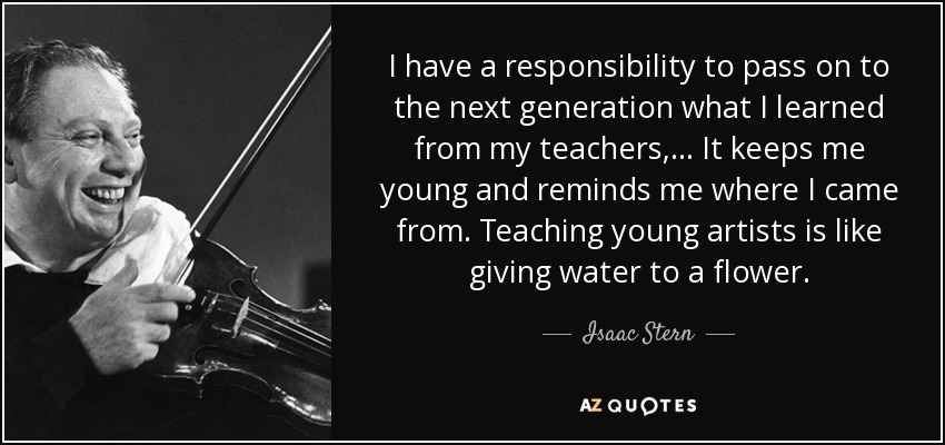 I have a responsibility to pass on to the next generation what I learned from my teachers, ... It keeps me young and reminds me where I came from. Teaching young artists is like giving water to a flower. - Isaac Stern