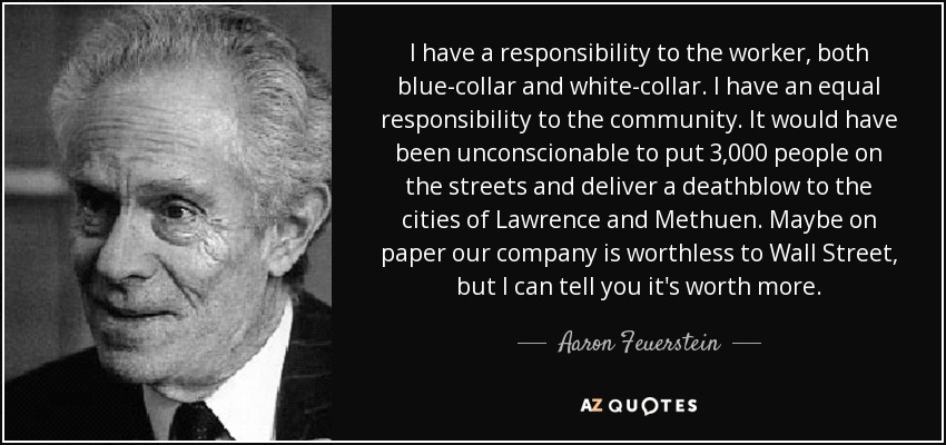 I have a responsibility to the worker, both blue-collar and white-collar. I have an equal responsibility to the community. It would have been unconscionable to put 3,000 people on the streets and deliver a deathblow to the cities of Lawrence and Methuen. Maybe on paper our company is worthless to Wall Street, but I can tell you it's worth more. - Aaron Feuerstein