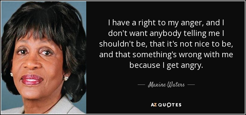 I have a right to my anger, and I don't want anybody telling me I shouldn't be, that it's not nice to be, and that something's wrong with me because I get angry. - Maxine Waters