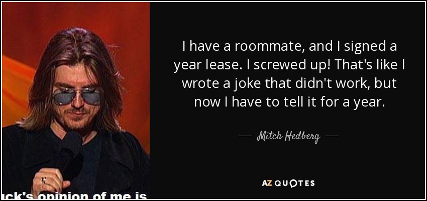 I have a roommate, and I signed a year lease. I screwed up! That's like I wrote a joke that didn't work, but now I have to tell it for a year. - Mitch Hedberg