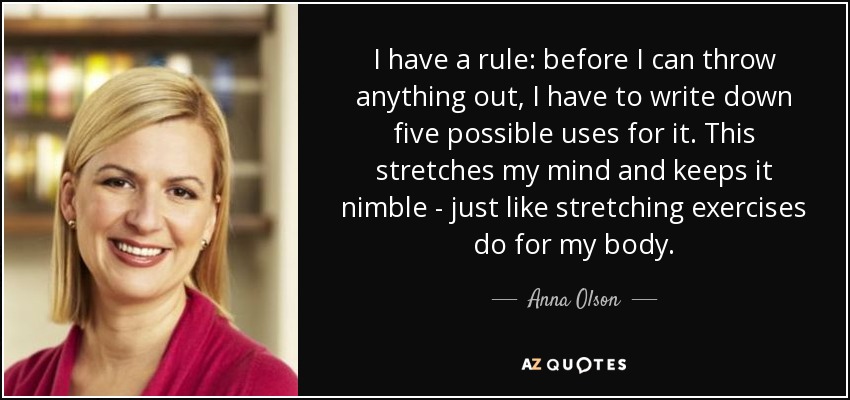 I have a rule: before I can throw anything out, I have to write down five possible uses for it. This stretches my mind and keeps it nimble - just like stretching exercises do for my body. - Anna Olson