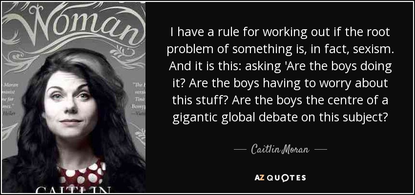 I have a rule for working out if the root problem of something is, in fact, sexism. And it is this: asking 'Are the boys doing it? Are the boys having to worry about this stuff? Are the boys the centre of a gigantic global debate on this subject? - Caitlin Moran