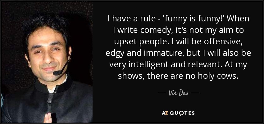 I have a rule - 'funny is funny!' When I write comedy, it's not my aim to upset people. I will be offensive, edgy and immature, but I will also be very intelligent and relevant. At my shows, there are no holy cows. - Vir Das