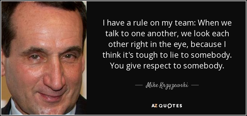 I have a rule on my team: When we talk to one another, we look each other right in the eye, because I think it's tough to lie to somebody. You give respect to somebody. - Mike Krzyzewski