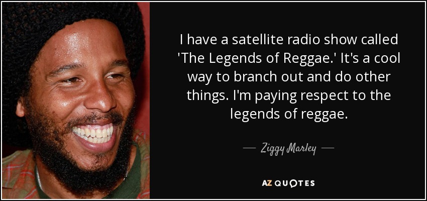 I have a satellite radio show called 'The Legends of Reggae.' It's a cool way to branch out and do other things. I'm paying respect to the legends of reggae. - Ziggy Marley
