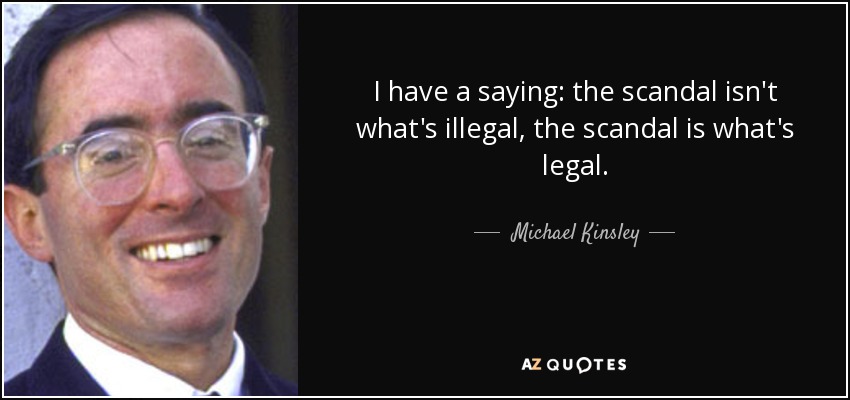 I have a saying: the scandal isn't what's illegal, the scandal is what's legal. - Michael Kinsley
