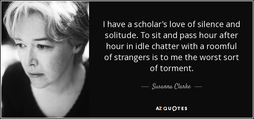 I have a scholar's love of silence and solitude. To sit and pass hour after hour in idle chatter with a roomful of strangers is to me the worst sort of torment. - Susanna Clarke