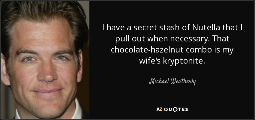 I have a secret stash of Nutella that I pull out when necessary. That chocolate-hazelnut combo is my wife's kryptonite. - Michael Weatherly