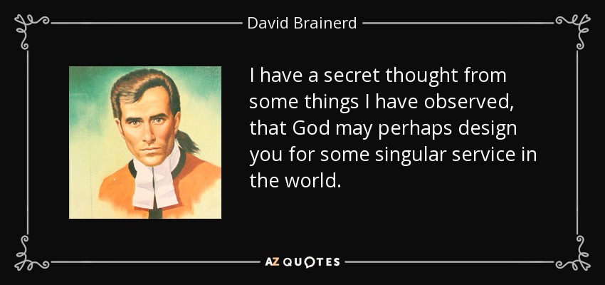 I have a secret thought from some things I have observed, that God may perhaps design you for some singular service in the world. - David Brainerd