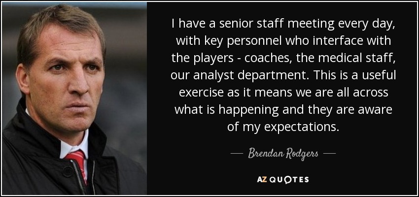 I have a senior staff meeting every day, with key personnel who interface with the players - coaches, the medical staff, our analyst department. This is a useful exercise as it means we are all across what is happening and they are aware of my expectations. - Brendan Rodgers