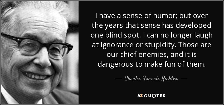 I have a sense of humor; but over the years that sense has developed one blind spot. I can no longer laugh at ignorance or stupidity. Those are our chief enemies, and it is dangerous to make fun of them. - Charles Francis Richter