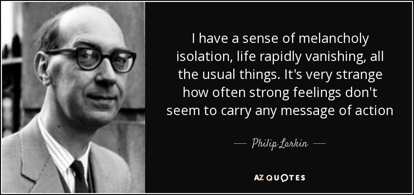 I have a sense of melancholy isolation, life rapidly vanishing, all the usual things. It's very strange how often strong feelings don't seem to carry any message of action - Philip Larkin