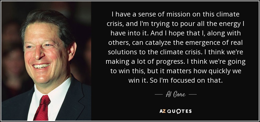 I have a sense of mission on this climate crisis, and I'm trying to pour all the energy I have into it. And I hope that I, along with others, can catalyze the emergence of real solutions to the climate crisis. I think we're making a lot of progress. I think we're going to win this, but it matters how quickly we win it. So I'm focused on that. - Al Gore