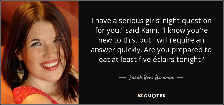I have a serious girls’ night question for you,” said Kami. “I know you’re new to this, but I will require an answer quickly. Are you prepared to eat at least five éclairs tonight? - Sarah Rees Brennan